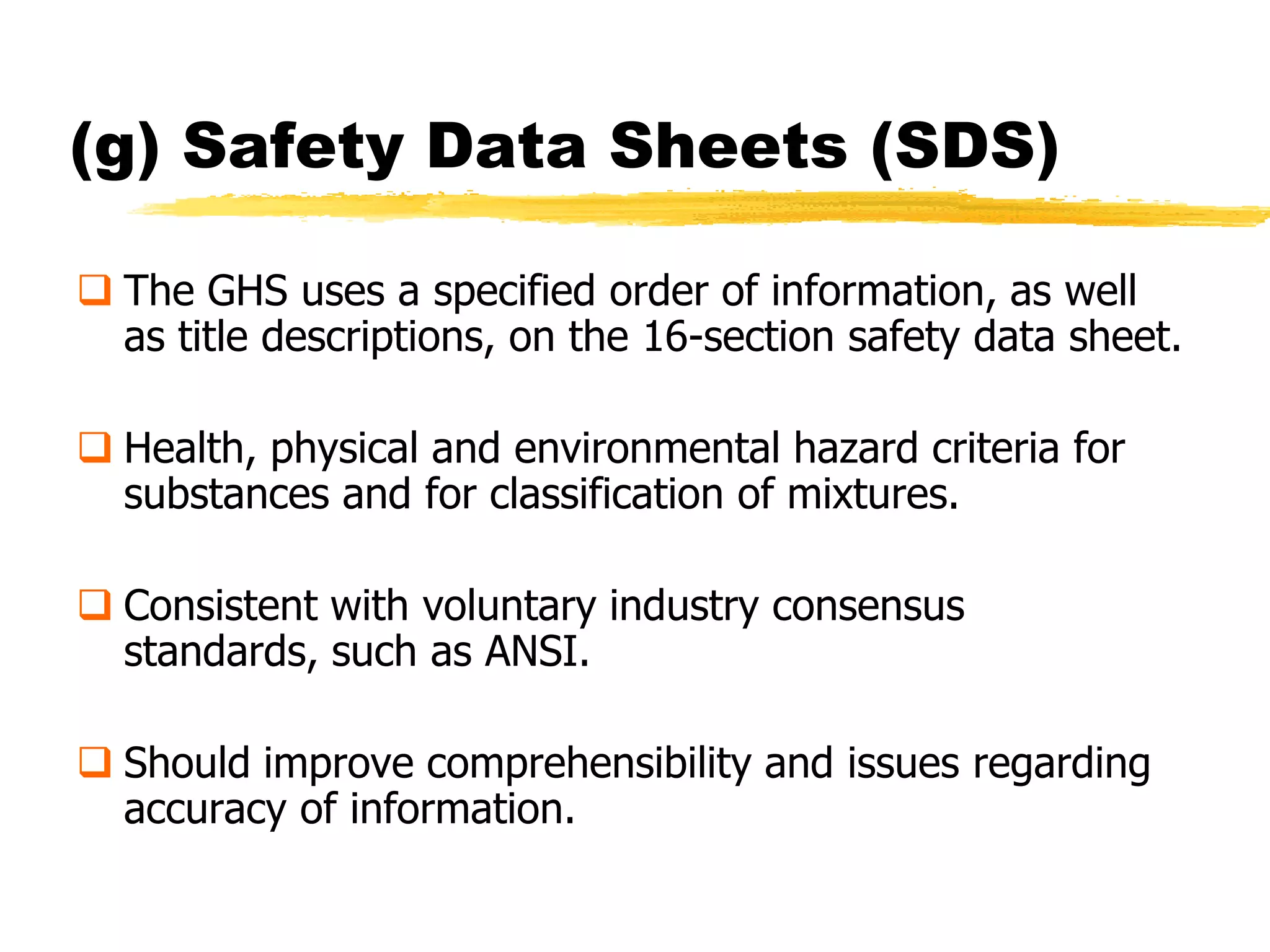 (g) Safety Data Sheets (SDS)

 The GHS uses a specified order of information, as well
  as title descriptions, on the 16-section safety data sheet.

 Health, physical and environmental hazard criteria for
  substances and for classification of mixtures.

 Consistent with voluntary industry consensus
  standards, such as ANSI.

 Should improve comprehensibility and issues regarding
  accuracy of information.
 