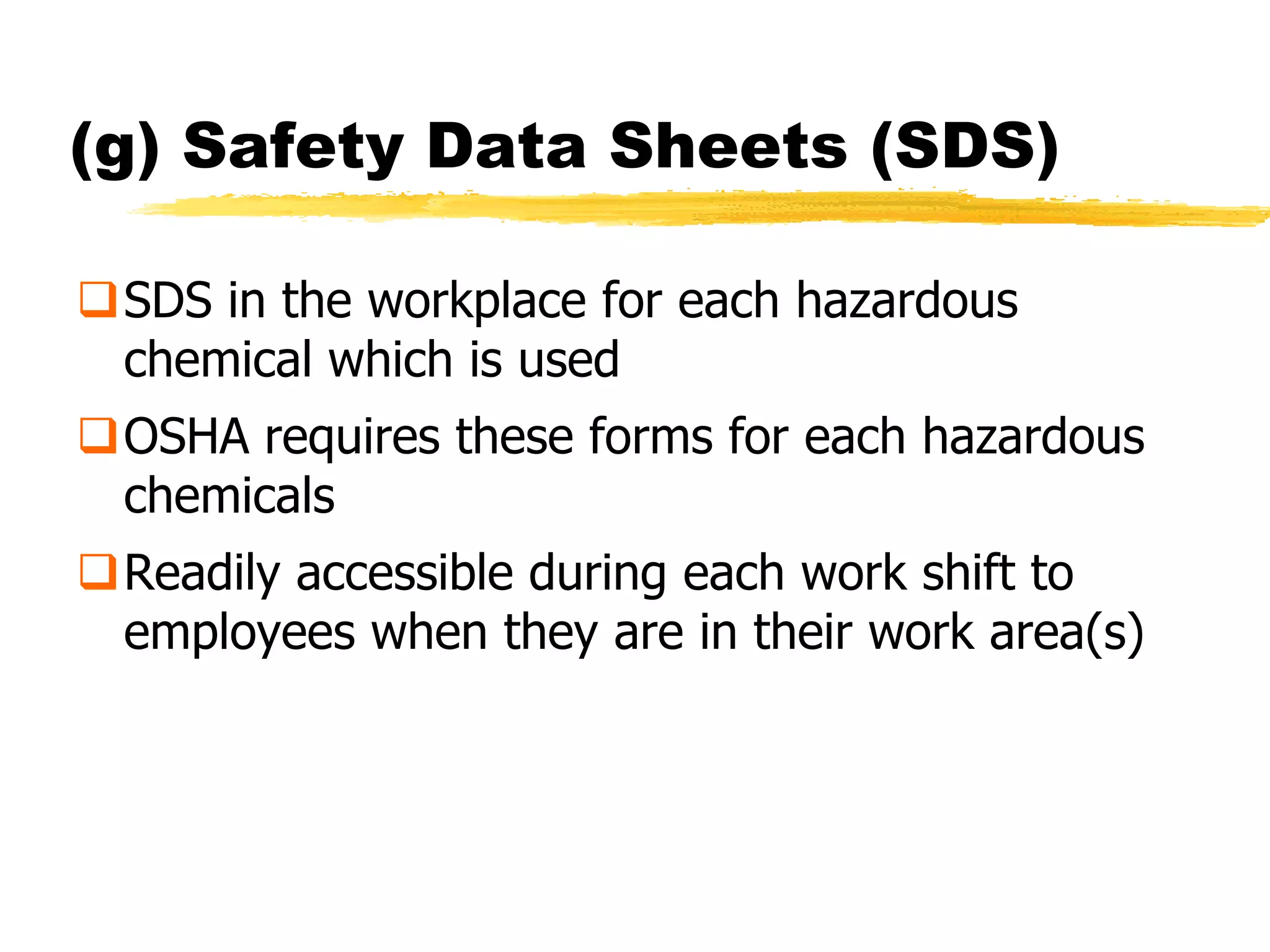 (g) Safety Data Sheets (SDS)

SDS in the workplace for each hazardous
 chemical which is used
OSHA requires these forms for each hazardous
 chemicals
Readily accessible during each work shift to
 employees when they are in their work area(s)
 
