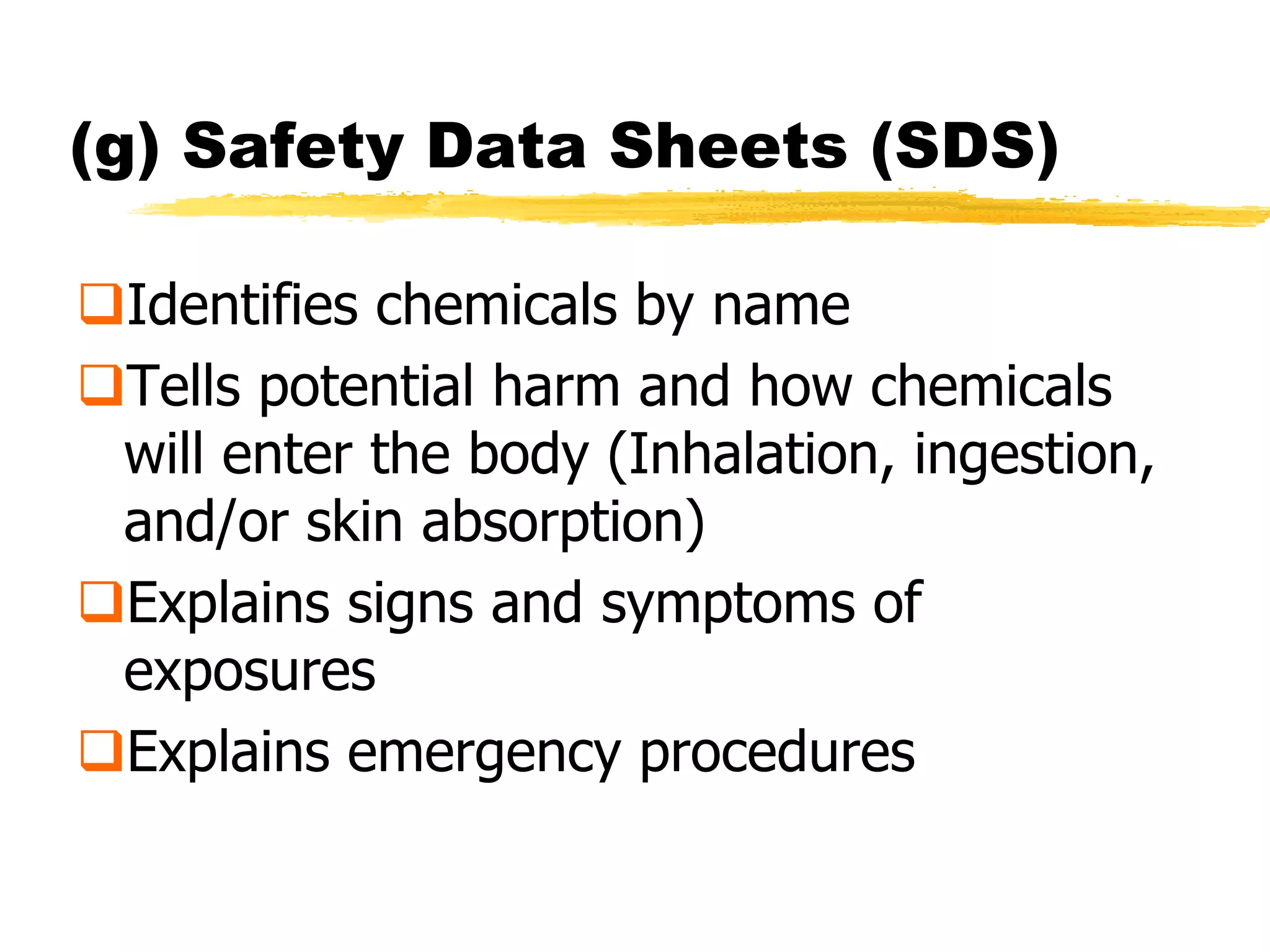 (g) Safety Data Sheets (SDS)

Identifies chemicals by name
Tells potential harm and how chemicals
 will enter the body (Inhalation, ingestion,
 and/or skin absorption)
Explains signs and symptoms of
 exposures
Explains emergency procedures
 