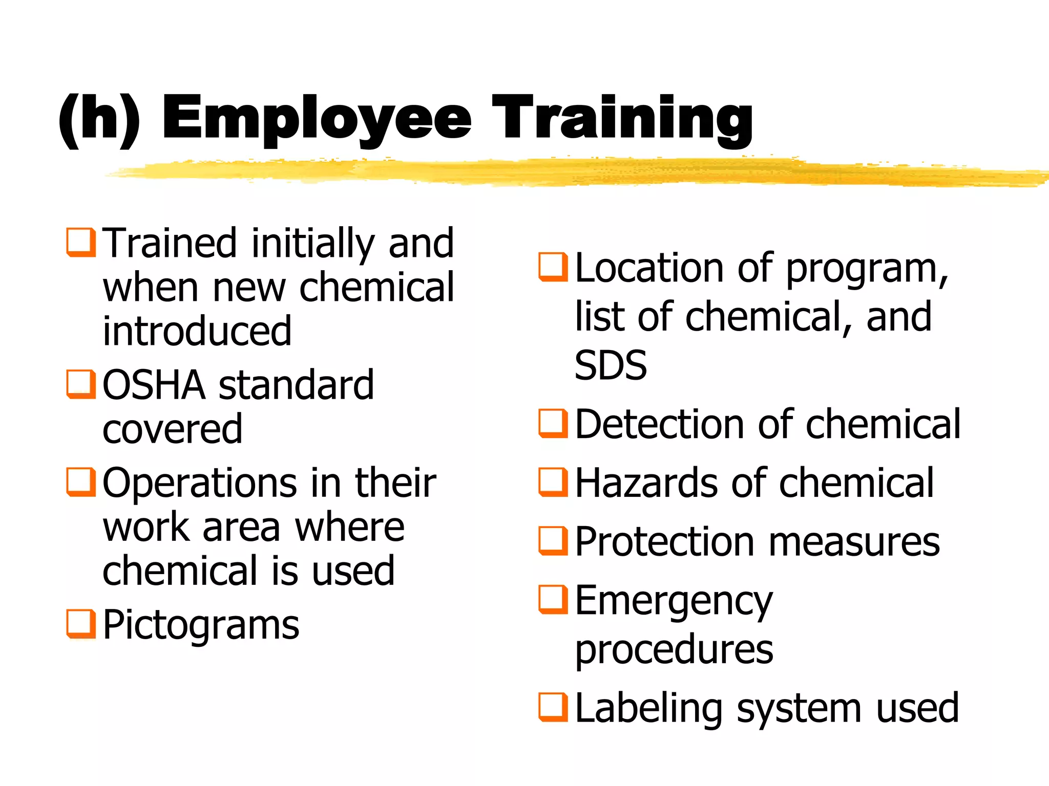 (h) Employee Training

Trained initially and
 when new chemical       Location of program,
 introduced               list of chemical, and
OSHA standard            SDS
 covered                 Detection of chemical
Operations in their     Hazards of chemical
 work area where         Protection measures
 chemical is used
                         Emergency
Pictograms
                          procedures
                         Labeling system used
 