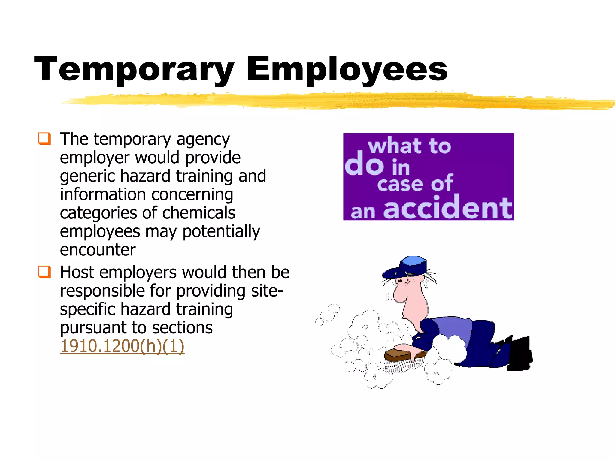 Temporary Employees
 The temporary agency
  employer would provide
  generic hazard training and
  information concerning
  categories of chemicals
  employees may potentially
  encounter
 Host employers would then be
  responsible for providing site-
  specific hazard training
  pursuant to sections
  1910.1200(h)(1)
 