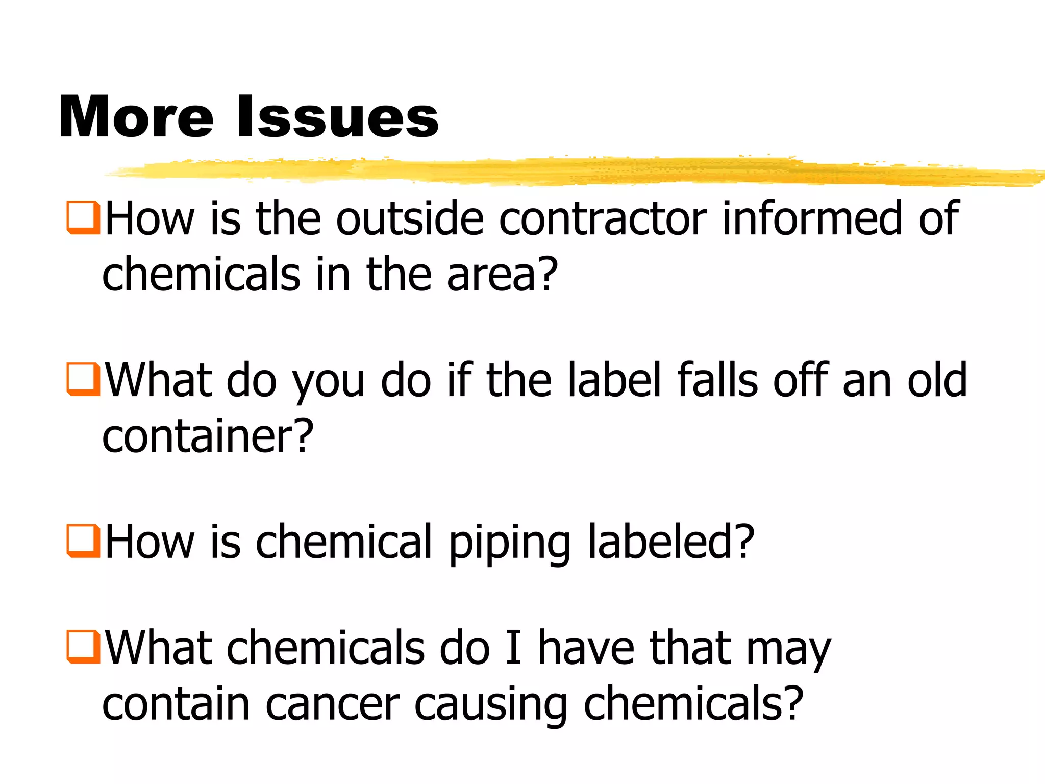 More Issues
How is the outside contractor informed of
 chemicals in the area?

What do you do if the label falls off an old
 container?

How is chemical piping labeled?

What chemicals do I have that may
 contain cancer causing chemicals?
 