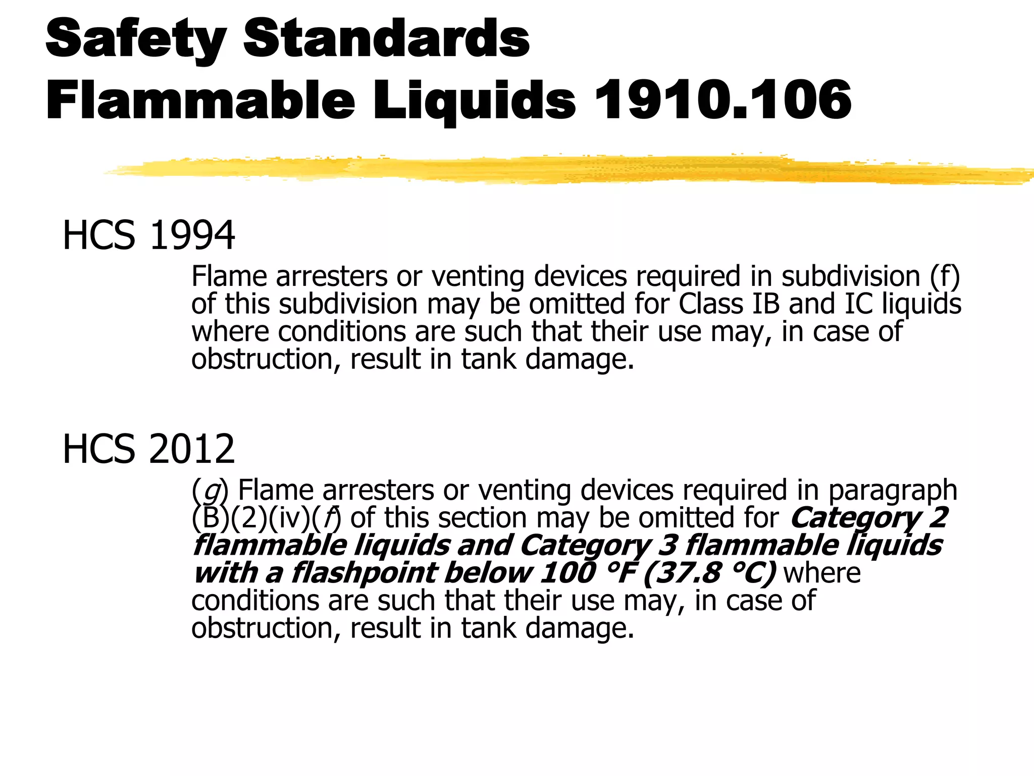 Safety Standards
Flammable Liquids 1910.106

HCS 1994
     Flame arresters or venting devices required in subdivision (f)
     of this subdivision may be omitted for Class IB and IC liquids
     where conditions are such that their use may, in case of
     obstruction, result in tank damage.


HCS 2012
     (g) Flame arresters or venting devices required in paragraph
     (B)(2)(iv)(f) of this section may be omitted for Category 2
     flammable liquids and Category 3 flammable liquids
     with a flashpoint below 100 °F (37.8 °C) where
     conditions are such that their use may, in case of
     obstruction, result in tank damage.
 