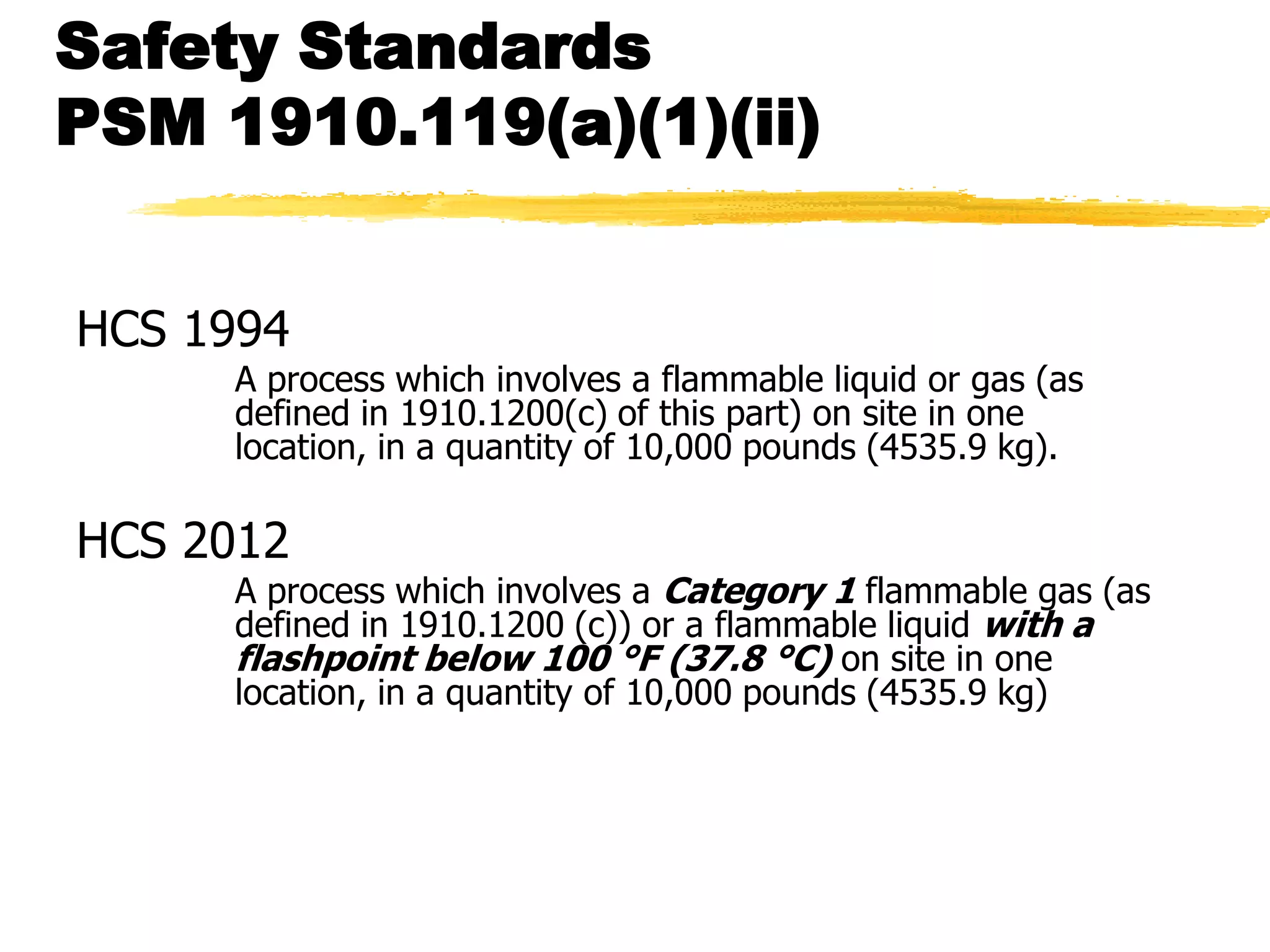Safety Standards
PSM 1910.119(a)(1)(ii)


HCS 1994
     A process which involves a flammable liquid or gas (as
     defined in 1910.1200(c) of this part) on site in one
     location, in a quantity of 10,000 pounds (4535.9 kg).

HCS 2012
     A process which involves a Category 1 flammable gas (as
     defined in 1910.1200 (c)) or a flammable liquid with a
     flashpoint below 100 °F (37.8 °C) on site in one
     location, in a quantity of 10,000 pounds (4535.9 kg)
 