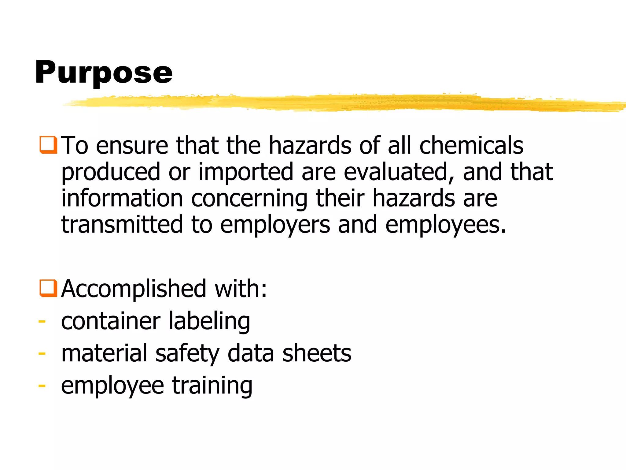 Purpose

To ensure that the hazards of all chemicals
 produced or imported are evaluated, and that
 information concerning their hazards are
 transmitted to employers and employees.

Accomplished with:
- container labeling
- material safety data sheets
- employee training
 