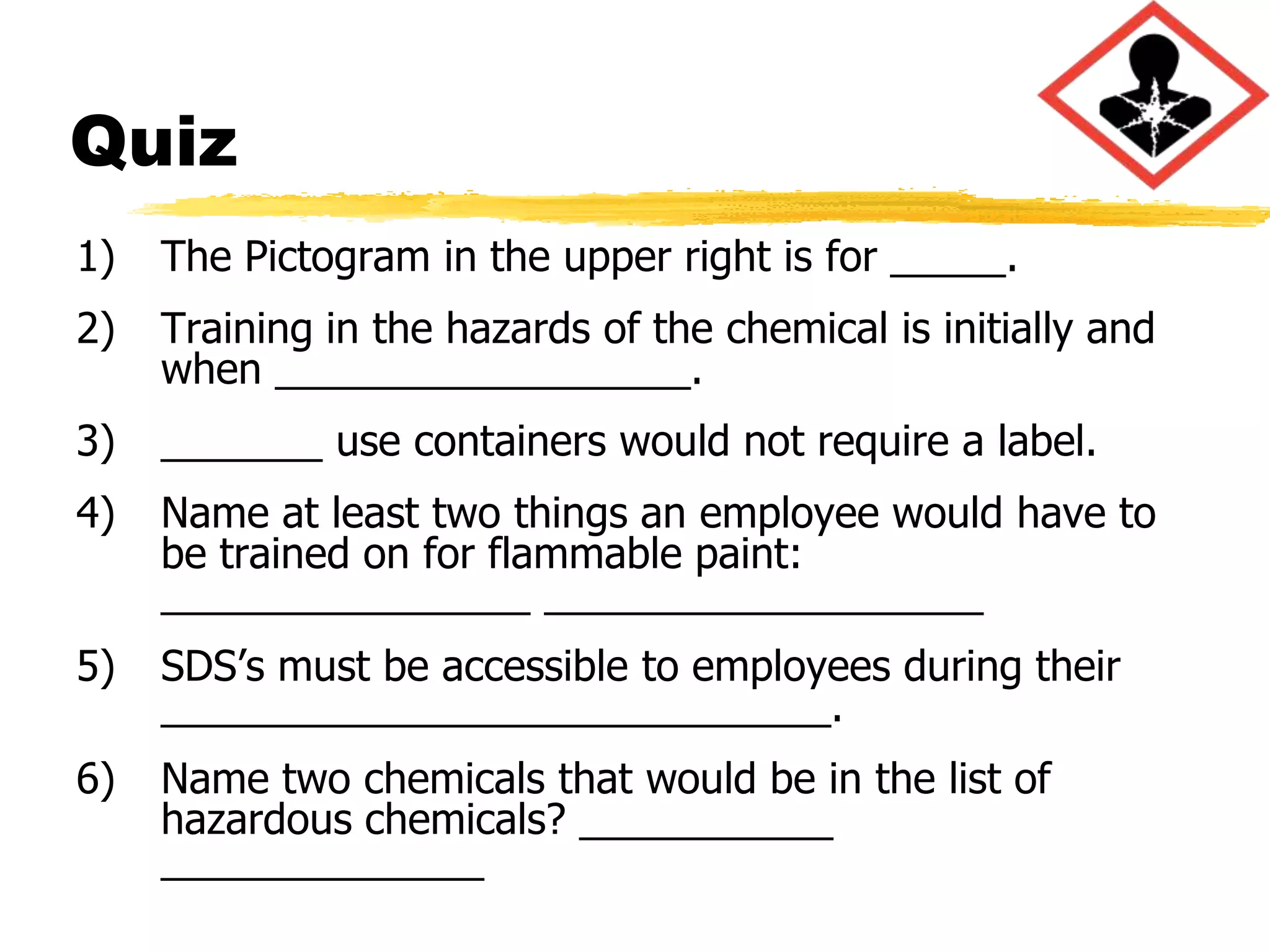 Quiz
1)   The Pictogram in the upper right is for _____.
2)   Training in the hazards of the chemical is initially and
     when __________________.
3)   _______ use containers would not require a label.
4)   Name at least two things an employee would have to
     be trained on for flammable paint:
     ________________ ___________________
5)   SDS’s must be accessible to employees during their
     _____________________________.
6)   Name two chemicals that would be in the list of
     hazardous chemicals? ___________
     ______________
 