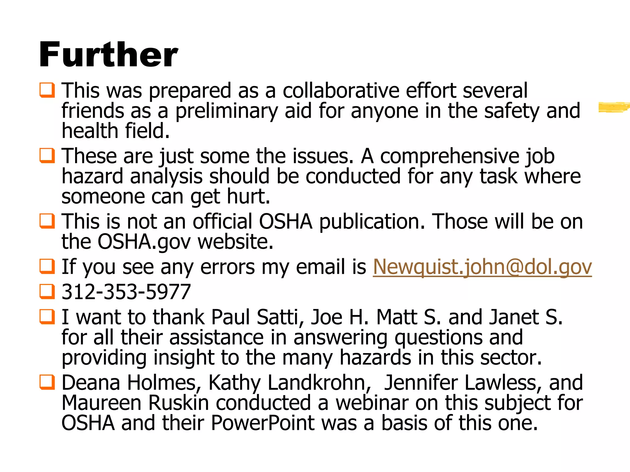 Further
 This was prepared as a collaborative effort several
  friends as a preliminary aid for anyone in the safety and
  health field.
 These are just some the issues. A comprehensive job
  hazard analysis should be conducted for any task where
  someone can get hurt.
 This is not an official OSHA publication. Those will be on
  the OSHA.gov website.
 If you see any errors my email is Newquist.john@dol.gov
 312-353-5977
 I want to thank Paul Satti, Joe H. Matt S. and Janet S.
  for all their assistance in answering questions and
  providing insight to the many hazards in this sector.
 Deana Holmes, Kathy Landkrohn, Jennifer Lawless, and
  Maureen Ruskin conducted a webinar on this subject for
  OSHA and their PowerPoint was a basis of this one.
 
