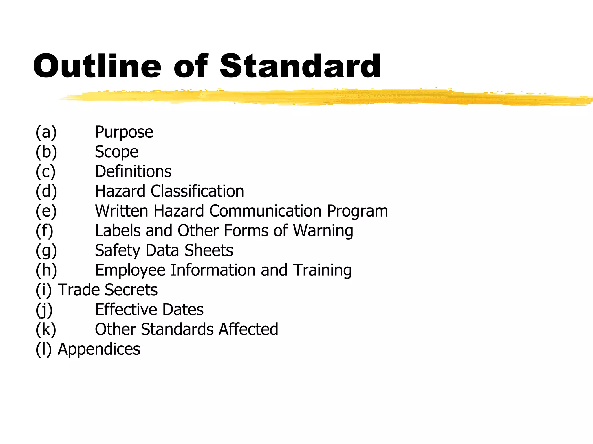 Outline of Standard
(a)     Purpose
(b)     Scope
(c)     Definitions
(d)     Hazard Classification
(e)     Written Hazard Communication Program
(f)     Labels and Other Forms of Warning
(g)     Safety Data Sheets
(h)     Employee Information and Training
(i) Trade Secrets
(j)     Effective Dates
(k)     Other Standards Affected
(l) Appendices
 
