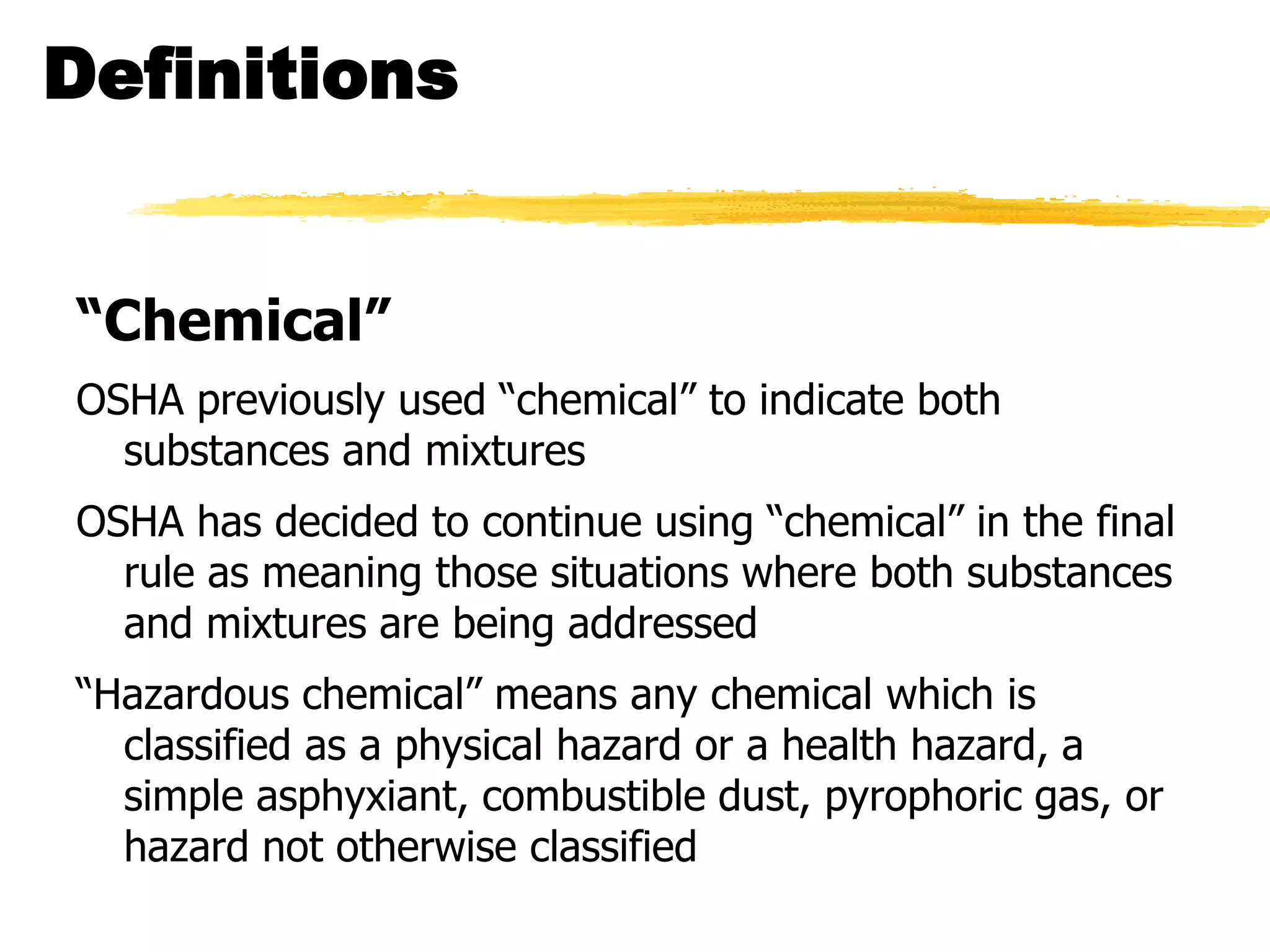 Definitions


“Chemical”
OSHA previously used ―chemical‖ to indicate both
  substances and mixtures
OSHA has decided to continue using ―chemical‖ in the final
  rule as meaning those situations where both substances
  and mixtures are being addressed
―Hazardous chemical‖ means any chemical which is
  classified as a physical hazard or a health hazard, a
  simple asphyxiant, combustible dust, pyrophoric gas, or
  hazard not otherwise classified
 