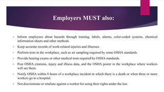 Employers MUST also:
• Inform employees about hazards through training, labels, alarms, color-coded systems, chemical
information sheets and other methods.
• Keep accurate records of work-related injuries and illnesses.
• Perform tests in the workplace, such as air sampling required by some OSHA standards.
• Provide hearing exams or other medical tests required by OSHA standards.
• Post OSHA citations, injury and illness data, and the OSHA poster in the workplace where workers
will see them.
• Notify OSHA within 8 hours of a workplace incident in which there is a death or when three or more
workers go to a hospital.
• Not discriminate or retaliate against a worker for using their rights under the law.
 