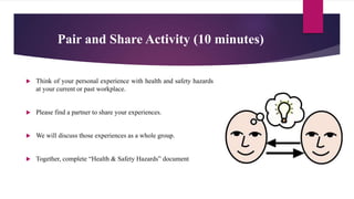Pair and Share Activity (10 minutes)
 Think of your personal experience with health and safety hazards
at your current or past workplace.
 Please find a partner to share your experiences.
 We will discuss those experiences as a whole group.
 Together, complete “Health & Safety Hazards” document
 