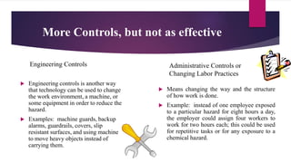 More Controls, but not as effective
Engineering Controls
 Engineering controls is another way
that technology can be used to change
the work environment, a machine, or
some equipment in order to reduce the
hazard.
 Examples: machine guards, backup
alarms, guardrails, covers, slip
resistant surfaces, and using machine
to move heavy objects instead of
carrying them.
Administrative Controls or
Changing Labor Practices
 Means changing the way and the structure
of how work is done.
 Example: instead of one employee exposed
to a particular hazard for eight hours a day,
the employer could assign four workers to
work for two hours each; this could be used
for repetitive tasks or for any exposure to a
chemical hazard.
 