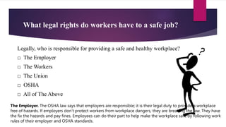 What legal rights do workers have to a safe job?
Legally, who is responsible for providing a safe and healthy workplace?
□ The Employer
□ The Workers
□ The Union
□ OSHA
□ All of The Above
The Employer. The OSHA law says that employers are responsible; it is their legal duty to provide a workplace
free of hazards. If employers don’t protect workers from workplace dangers, they are breaking the law. They have
the fix the hazards and pay fines. Employees can do their part to help make the workplace safe by following work
rules of their employer and OSHA standards.
 