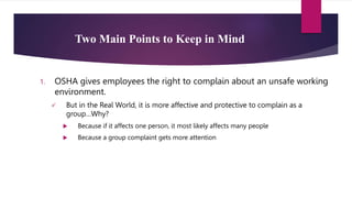 Two Main Points to Keep in Mind
1. OSHA gives employees the right to complain about an unsafe working
environment.
 But in the Real World, it is more affective and protective to complain as a
group…Why?
 Because if it affects one person, it most likely affects many people
 Because a group complaint gets more attention
 