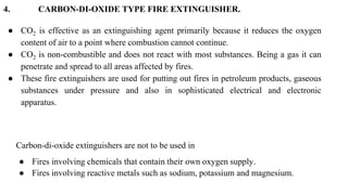 4. CARBON-DI-OXIDE TYPE FIRE EXTINGUISHER.
● CO2 is effective as an extinguishing agent primarily because it reduces the o...