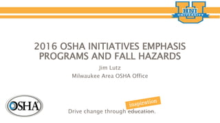 2016 OSHA INITIATIVES EMPHASIS
PROGRAMS AND FALL HAZARDS
Jim Lutz
Milwaukee Area OSHA Office
Drive change through education.
 