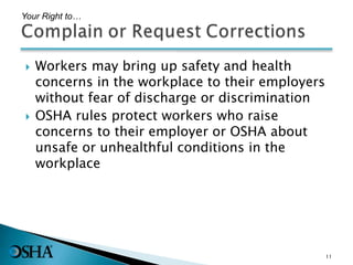  Workers may bring up safety and health
concerns in the workplace to their employers
without fear of discharge or discrimination
 OSHA rules protect workers who raise
concerns to their employer or OSHA about
unsafe or unhealthful conditions in the
workplace
Your Right to…
11
 