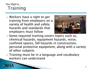  Workers have a right to get
training from employers on a
variety of health and safety
hazards and standards that
employers must follow
12
Your Right to…
 Some required training covers topics such as,
chemical hazards, equipment hazards, noise,
confined spaces, fall hazards in construction,
personal protective equipment, along with a variety
of other subjects
 Training must be in a language and vocabulary
workers can understand
 