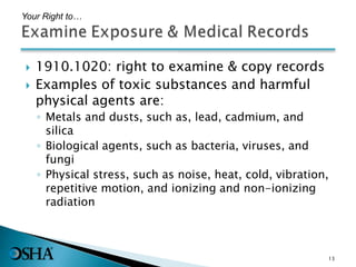  1910.1020: right to examine & copy records
 Examples of toxic substances and harmful
physical agents are:
◦ Metals and dusts, such as, lead, cadmium, and
silica
◦ Biological agents, such as bacteria, viruses, and
fungi
◦ Physical stress, such as noise, heat, cold, vibration,
repetitive motion, and ionizing and non-ionizing
radiation
Your Right to…
13
 