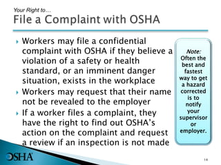  Workers may file a confidential
complaint with OSHA if they believe a
violation of a safety or health
standard, or an imminent danger
situation, exists in the workplace
 Workers may request that their name
not be revealed to the employer
 If a worker files a complaint, they
have the right to find out OSHA’s
action on the complaint and request
a review if an inspection is not made
Your Right to…
Note:
Often the
best and
fastest
way to get
a hazard
corrected
is to
notify
your
supervisor
or
employer.
14
 