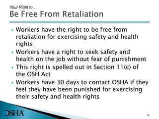  Workers have the right to be free from
retaliation for exercising safety and health
rights
 Workers have a right to seek safety and
health on the job without fear of punishment
 This right is spelled out in Section 11(c) of
the OSH Act
 Workers have 30 days to contact OSHA if they
feel they have been punished for exercising
their safety and health rights
Your Right to…
16
 