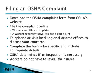  Download the OSHA complaint form from OSHA’s
website
 File the complaint online
◦ Workers can file a complaint
◦ A worker representative can file a complaint
 Telephone or visit local regional or area offices to
discuss your concerns
 Complete the form – be specific and include
appropriate details
 OSHA determines if an inspection is necessary
 Workers do not have to reveal their name
30
 
