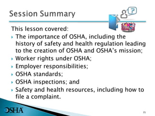 This lesson covered:
 The importance of OSHA, including the
history of safety and health regulation leading
to the creation of OSHA and OSHA’s mission;
 Worker rights under OSHA;
 Employer responsibilities;
 OSHA standards;
 OSHA inspections; and
 Safety and health resources, including how to
file a complaint.
35
 