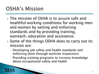 OSHA’s Mission
 The mission of OSHA is to assure safe and
healthful working conditions for working men
and women by setting and enforcing
standards and by providing training,
outreach, education and assistance.
 Some of the things OSHA does to carry out its
mission are:
◦ Developing job safety and health standards and
enforcing them through worksite inspections
◦ Providing training programs to increase knowledge
about occupational safety and health
5
 