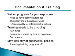 Documentation & Training 
 Written programs for your exposures 
◦ Need to have policy established 
◦ The policy must be actively used 
 Accountability for enforcement of polices 
 Training needs to be on-going 
◦ New hires 
◦ Refresher – varies by type of exposure 
◦ Documented 
 May look only at paperwork / policies 
◦ If missing training programs - !!! 
10 
 