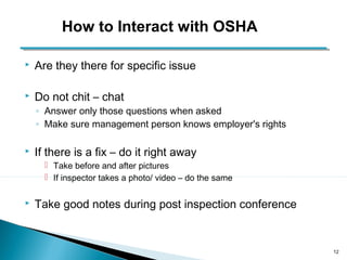  Are they there for specific issue 
 Do not chit – chat 
◦ Answer only those questions when asked 
◦ Make sure management person knows employer's rights 
 If there is a fix – do it right away 
 Take before and after pictures 
 If inspector takes a photo/ video – do the same 
 Take good notes during post inspection conference 
12 
How to Interact with OSHA 
 