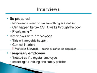 Interviews 
 Be prepared 
◦ Inspections result when something is identified 
◦ Can happen before OSHA walks through the door 
◦ Preplanning ** 
 Interviews with employees 
◦ This will probably happen 
◦ Can not interfere 
 Manager & owners - cannot be part of the discussion 
 Temporary employees 
◦ Treated as if a regular employee 
◦ Including all training and safety policies 
13 
 