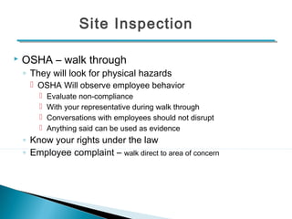 Site Inspection 
 OSHA – walk through 
◦ They will look for physical hazards 
 OSHA Will observe employee behavior 
 Evaluate non-compliance 
 With your representative during walk through 
 Conversations with employees should not disrupt 
 Anything said can be used as evidence 
◦ Know your rights under the law 
◦ Employee complaint – walk direct to area of concern 
14 
 