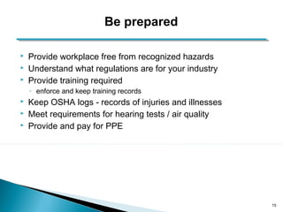  Provide workplace free from recognized hazards 
 Understand what regulations are for your industry 
 Provide training required 
◦ enforce and keep training records 
 Keep OSHA logs - records of injuries and illnesses 
 Meet requirements for hearing tests / air quality 
 Provide and pay for PPE 
15 
Be prepared 
 