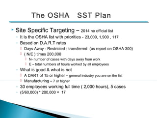 The OSHA SST Plan 
 Site Specific Targeting – 2014 no official list 
◦ It is the OSHA list with priorities - 23,000, 1,900 , 117 
◦ Based on D.A.R.T rates 
 Days Away - Restricted - transferred (as report on OSHA 300) 
 ( N/E ) times 200,000 
 N- number of cases with days away from work 
 E – total numbers of hours worked by all employees 
◦ What is good & what is not 
 A DART of 15 or higher – general industry you are on the list 
 Manufacturing – 7 or higher 
◦ 30 employees working full time ( 2,000 hours), 5 cases 
◦ (5/60,000) * 200,000 = 17 
16 
 