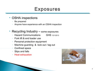 Exposures 
 OSHA inspections 
◦ Be prepared 
◦ Anyone have experience with an OSHA inspection 
 Recycling Industry – some exposures 
◦ Hazard Communications GHS 12/1/2013 
◦ Fork lift & end loader use 
◦ Personal protection equipment 
◦ Machine guarding & lock out / tag out 
◦ Confined space 
◦ Slips and falls 
◦ Heat exhaustion 
2 
 