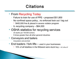 Citations 
 From Recycling Today 
◦ Failure to train for use of PPE – proposed $51,800 
◦ No confined space policy , no enforced lock out / tag out 
 $400,000 fine & placed in severe violator program 
◦ IL recycling company – $64,000 
 OSHA statistics for recycling services 
◦ 20 deaths per 100,000 workers 
◦ 5 times greater than all other general industries 
 Conveyors and bailers 
◦ Amputation and pinched 
 End loaders / fork lifts – used in your businesses 
 15% of all fatalities in the Midwest were stuck buy – KC office #7 
4 
 