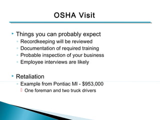 OSHA Visit 
 Things you can probably expect 
◦ Recordkeeping will be reviewed 
◦ Documentation of required training 
◦ Probable inspection of your business 
◦ Employee interviews are likely 
 Retaliation 
◦ Example from Pontiac MI - $953,000 
 One foreman and two truck drivers 
8 
 