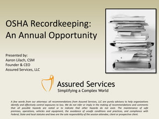 OSHA Recordkeeping:
An Annual Opportunity
Presented by:
Aaron Lilach, CSM
Founder & CEO
Assured Services, LLC

Simplifying a Complex World
A few words from our attorneys: all recommendations from Assured Services, LLC are purely advisory to help organizations
identify and effectively control exposures to loss. We do not infer or imply in the making of recommendations and comments
that all possible hazards are noted or to indicate that other hazards do not exist. The maintenance of safe
premises, operations, vehicles and equipment, the avoidance of unsafe conditions and practices, and compliance with
Federal, State and local statutes and laws are the sole responsibility of the session attendee, client or prospective client.

 