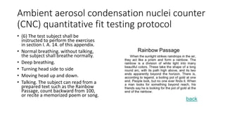 Ambient aerosol condensation nuclei counter
(CNC) quantitative fit testing protocol
• (6) The test subject shall be
instructed to perform the exercises
in section I. A. 14. of this appendix.
• Normal breathing. without talking,
the subject shall breathe normally.
• Deep breathing.
• Turning head side to side
• Moving head up and down.
• Talking. The subject can read from a
prepared text such as the Rainbow
Passage, count backward from 100,
or recite a memorized poem or song.
 