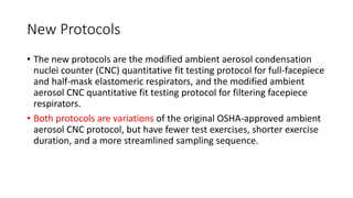 New Protocols
• The new protocols are the modified ambient aerosol condensation
nuclei counter (CNC) quantitative fit testing protocol for full-facepiece
and half-mask elastomeric respirators, and the modified ambient
aerosol CNC quantitative fit testing protocol for filtering facepiece
respirators.
• Both protocols are variations of the original OSHA-approved ambient
aerosol CNC protocol, but have fewer test exercises, shorter exercise
duration, and a more streamlined sampling sequence.
 