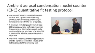 Ambient aerosol condensation nuclei counter
(CNC) quantitative fit testing protocol
• The ambient aerosol condensation nuclei
counter (CNC) quantitative fit testing
(PortaCount®) protocol quantitatively fit
tests respirators with the use of a probe.
• A minimum fit factor pass level of at least
100 is necessary for a half-mask respirator
(elastomeric or filtering facepiece), and a
minimum fit factor pass level of at least 500
is required for a full-facepiece elastomeric
respirator.
• The entire screening and testing procedure
shall be explained to the test subject prior
to the conduct of the screening test.
 