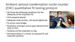 Ambient aerosol condensation nuclei counter
(CNC) quantitative fit testing protocol
• (3) Check the following conditions for the
adequacy of the respirator fit:
• Chin properly placed;
• Adequate strap tension, not overly tightened;
• Fit across nose bridge;
• Respirator of proper size to span distance from
nose to chin;
• Tendency of the respirator to slip;
• Self-observation in a mirror to evaluate fit and
respirator position.
 