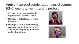 Ambient aerosol condensation nuclei counter
(CNC) quantitative fit testing protocol
• (4) Have the person wearing the
respirator do a user seal check.
• If leakage is detected, determine
the cause.
• If leakage is from a poorly fitting
facepiece, try another size of the
same model respirator, or another
model of respirator.
 