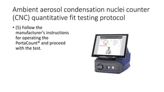 Ambient aerosol condensation nuclei counter
(CNC) quantitative fit testing protocol
• (5) Follow the
manufacturer's instructions
for operating the
PortaCount® and proceed
with the test.
 