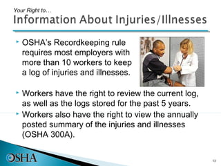 Your Right to…




   OSHA’s Recordkeeping rule
    requires most employers with
    more than 10 workers to keep
    a log of injuries and illnesses.

 Workers have the right to review the current log,
  as well as the logs stored for the past 5 years.
 Workers also have the right to view the annually

  posted summary of the injuries and illnesses
  (OSHA 300A).

                                                      13
 