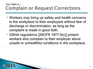 Your Right to…




 Workers may bring up safety and health concerns
  in the workplace to their employers without fear of
  discharge or discrimination, as long as the
  complaint is made in good faith.
 OSHA regulations [29CFR 1977.9(c)] protect

  workers who complain to their employer about
  unsafe or unhealthful conditions in the workplace.




                                                        14
 