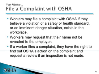Your Right to…




 Workers may file a complaint with OSHA if they
  believe a violation of a safety or health standard,
  or an imminent danger situation, exists in the
  workplace.
 Workers may request that their name not be

  revealed to the employer.
 If a worker files a complaint, they have the right to

  find out OSHA’s action on the complaint and
  request a review if an inspection is not made.



                                                          15
 