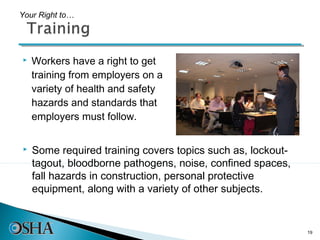 Your Right to…




   Workers have a right to get
    training from employers on a
    variety of health and safety
    hazards and standards that
    employers must follow.


   Some required training covers topics such as, lockout-
    tagout, bloodborne pathogens, noise, confined spaces,
    fall hazards in construction, personal protective
    equipment, along with a variety of other subjects.


                                                             19
 