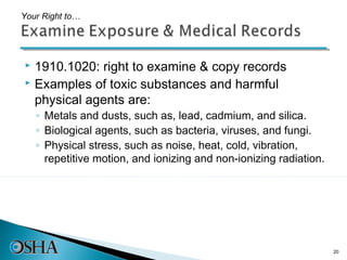 Your Right to…




 1910.1020: right to examine & copy records
 Examples of toxic substances and harmful

  physical agents are:
    ◦ Metals and dusts, such as, lead, cadmium, and silica.
    ◦ Biological agents, such as bacteria, viruses, and fungi.
    ◦ Physical stress, such as noise, heat, cold, vibration,
      repetitive motion, and ionizing and non-ionizing radiation.




                                                                    20
 