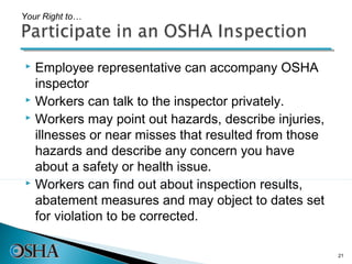 Your Right to…




 Employee representative can accompany OSHA
  inspector
 Workers can talk to the inspector privately.
 Workers may point out hazards, describe injuries,

  illnesses or near misses that resulted from those
  hazards and describe any concern you have
  about a safety or health issue.
 Workers can find out about inspection results,

  abatement measures and may object to dates set
  for violation to be corrected.

                                                      21
 
